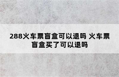 288火车票盲盒可以退吗 火车票盲盒买了可以退吗